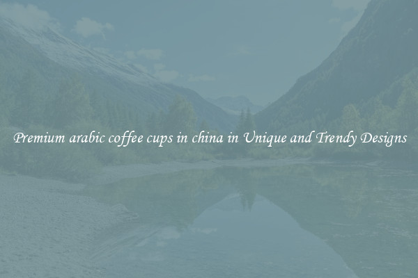 Premium arabic coffee cups in china in Unique and Trendy Designs
