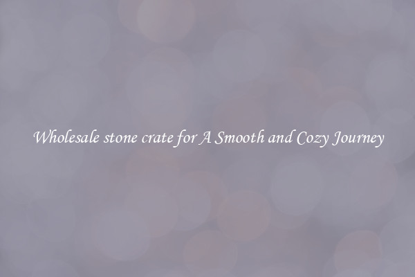 Wholesale stone crate for A Smooth and Cozy Journey
